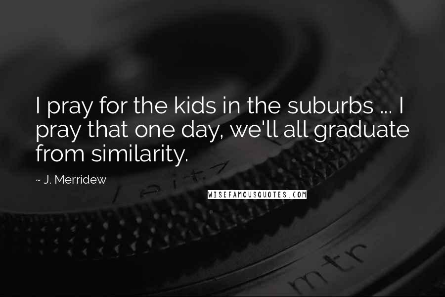 J. Merridew Quotes: I pray for the kids in the suburbs ... I pray that one day, we'll all graduate from similarity.