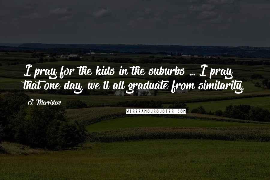 J. Merridew Quotes: I pray for the kids in the suburbs ... I pray that one day, we'll all graduate from similarity.