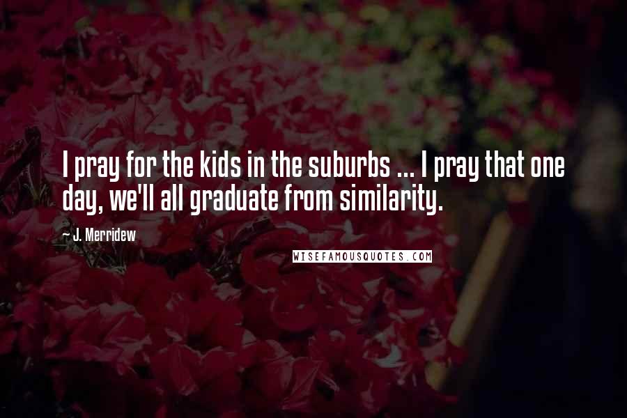 J. Merridew Quotes: I pray for the kids in the suburbs ... I pray that one day, we'll all graduate from similarity.
