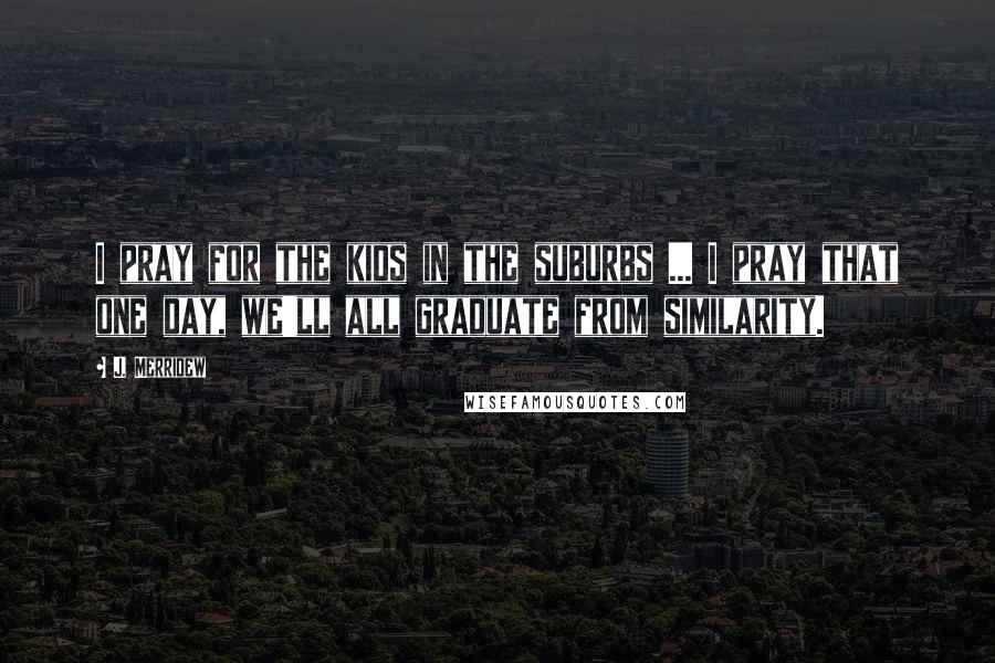 J. Merridew Quotes: I pray for the kids in the suburbs ... I pray that one day, we'll all graduate from similarity.