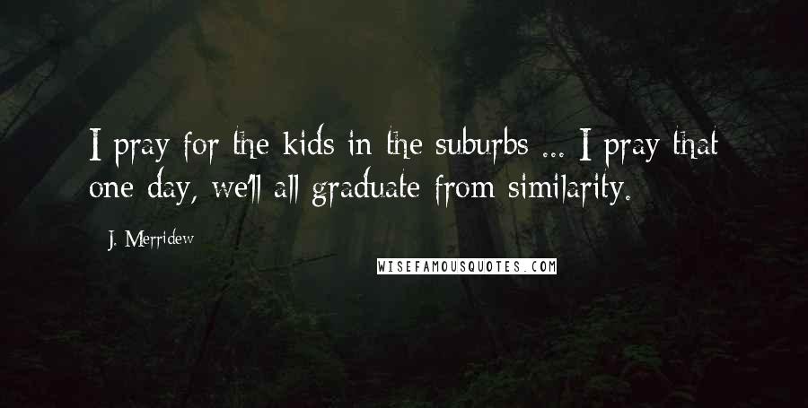 J. Merridew Quotes: I pray for the kids in the suburbs ... I pray that one day, we'll all graduate from similarity.