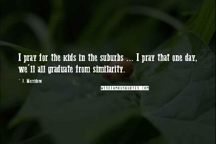 J. Merridew Quotes: I pray for the kids in the suburbs ... I pray that one day, we'll all graduate from similarity.