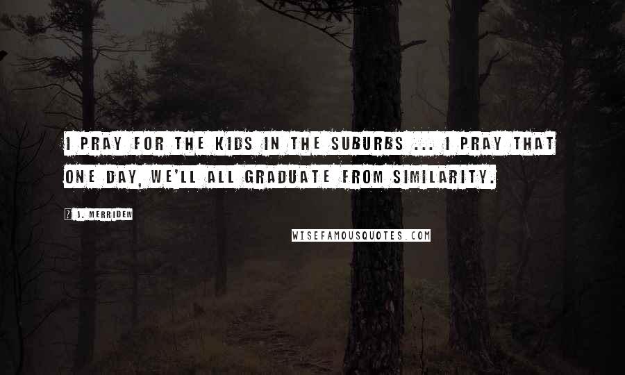 J. Merridew Quotes: I pray for the kids in the suburbs ... I pray that one day, we'll all graduate from similarity.