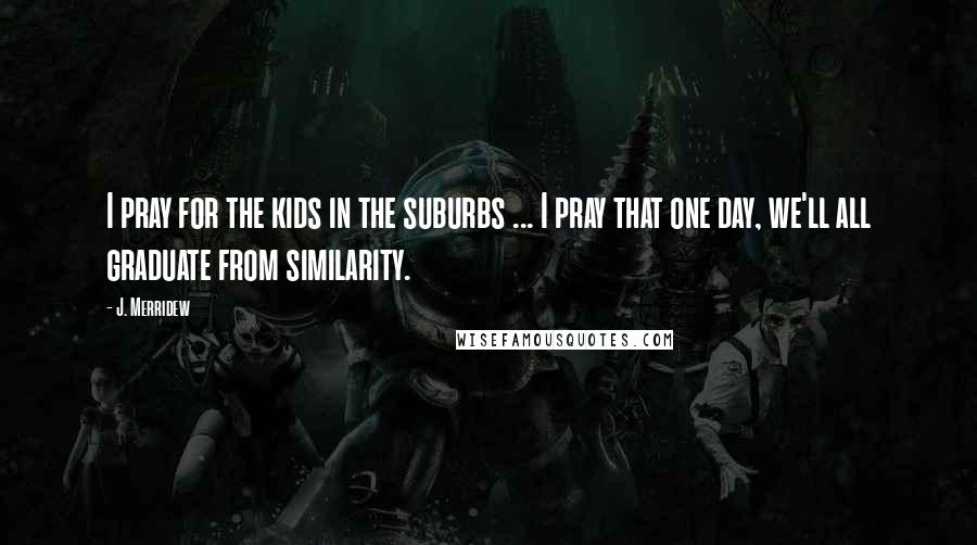 J. Merridew Quotes: I pray for the kids in the suburbs ... I pray that one day, we'll all graduate from similarity.
