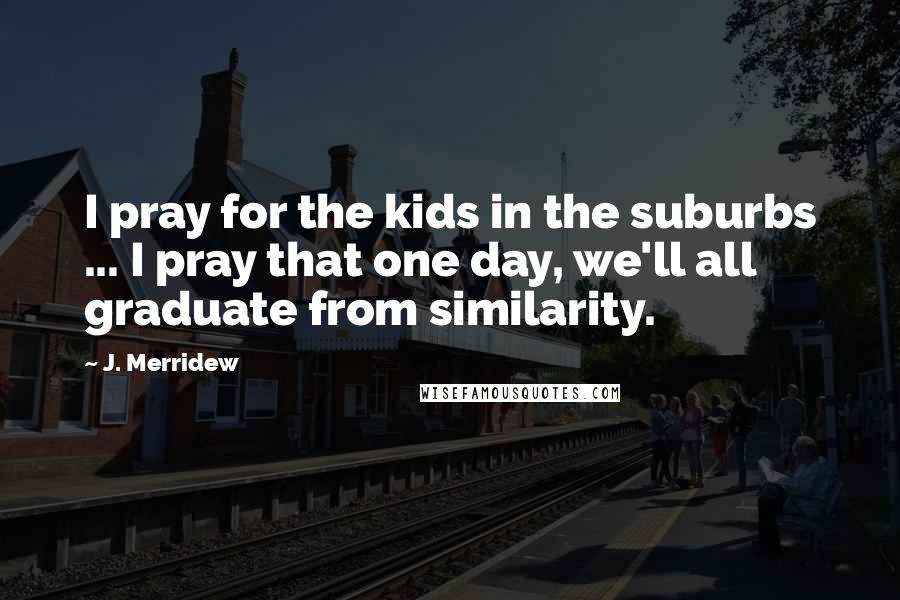 J. Merridew Quotes: I pray for the kids in the suburbs ... I pray that one day, we'll all graduate from similarity.