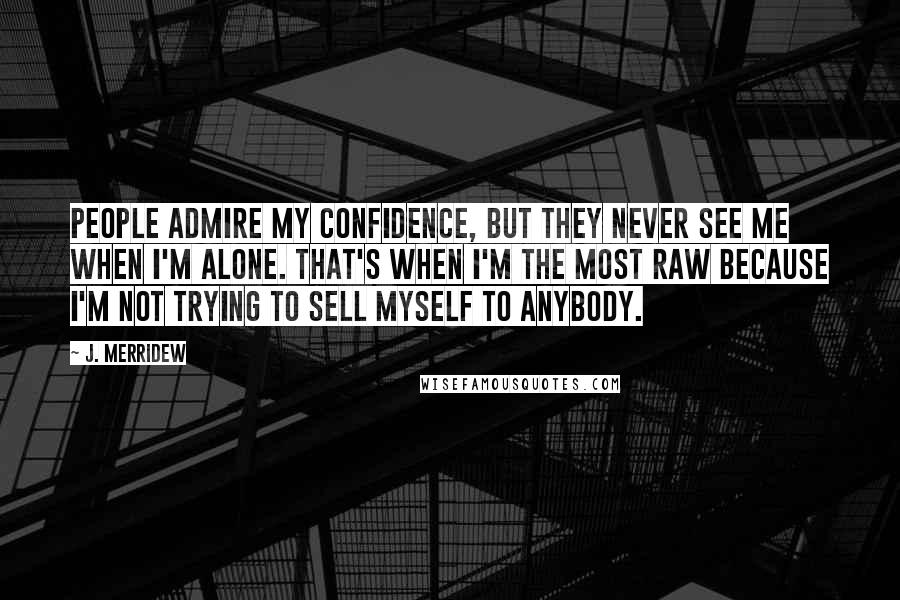 J. Merridew Quotes: People admire my confidence, but they never see me when I'm alone. That's when I'm the most raw because I'm not trying to sell myself to anybody.