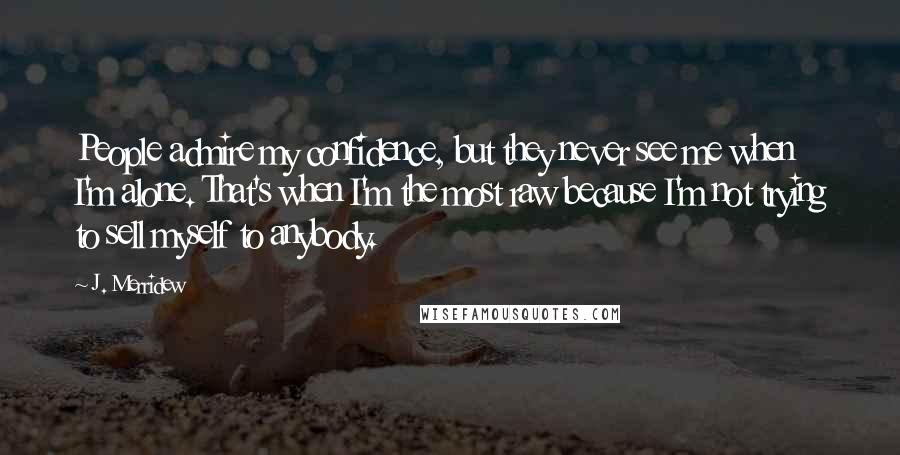 J. Merridew Quotes: People admire my confidence, but they never see me when I'm alone. That's when I'm the most raw because I'm not trying to sell myself to anybody.