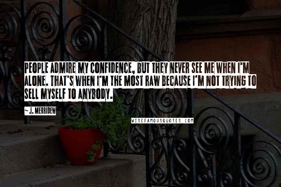 J. Merridew Quotes: People admire my confidence, but they never see me when I'm alone. That's when I'm the most raw because I'm not trying to sell myself to anybody.