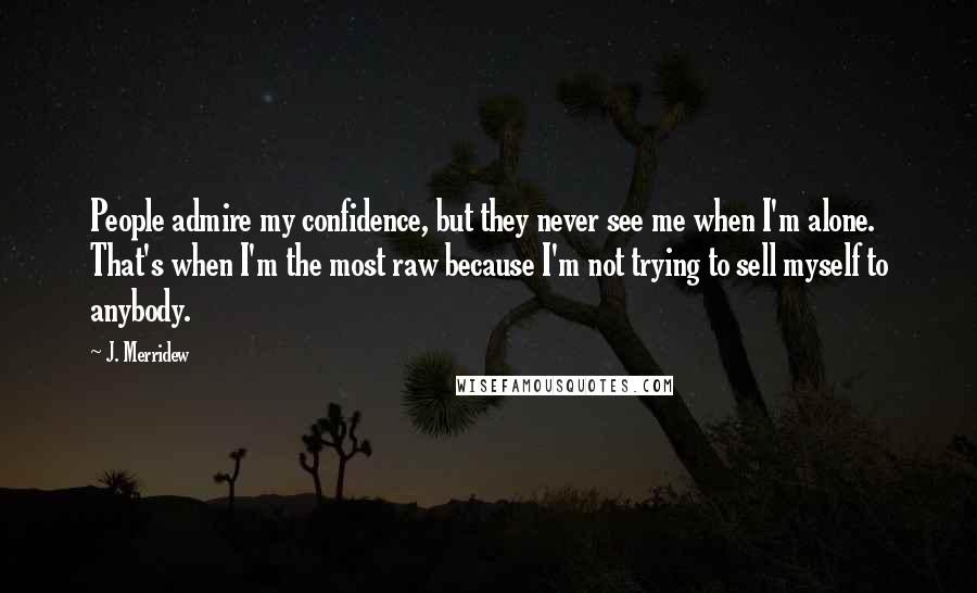 J. Merridew Quotes: People admire my confidence, but they never see me when I'm alone. That's when I'm the most raw because I'm not trying to sell myself to anybody.