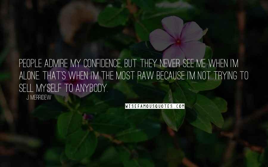 J. Merridew Quotes: People admire my confidence, but they never see me when I'm alone. That's when I'm the most raw because I'm not trying to sell myself to anybody.