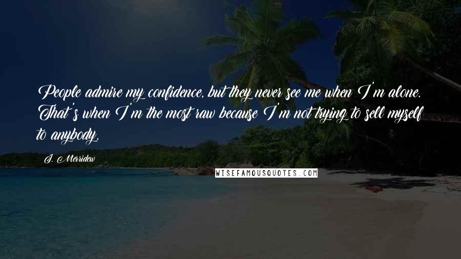 J. Merridew Quotes: People admire my confidence, but they never see me when I'm alone. That's when I'm the most raw because I'm not trying to sell myself to anybody.