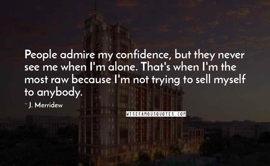 J. Merridew Quotes: People admire my confidence, but they never see me when I'm alone. That's when I'm the most raw because I'm not trying to sell myself to anybody.