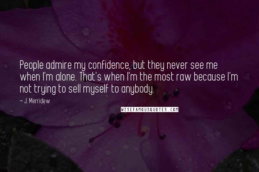 J. Merridew Quotes: People admire my confidence, but they never see me when I'm alone. That's when I'm the most raw because I'm not trying to sell myself to anybody.