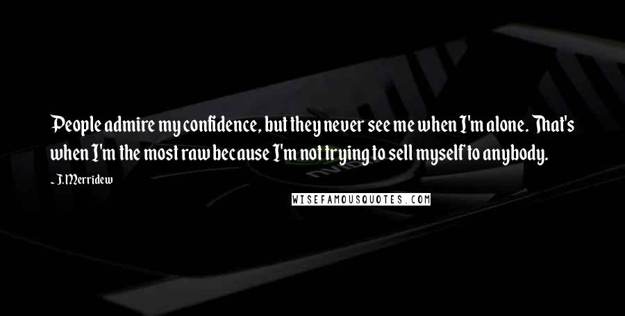 J. Merridew Quotes: People admire my confidence, but they never see me when I'm alone. That's when I'm the most raw because I'm not trying to sell myself to anybody.