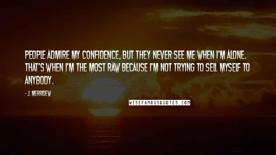 J. Merridew Quotes: People admire my confidence, but they never see me when I'm alone. That's when I'm the most raw because I'm not trying to sell myself to anybody.