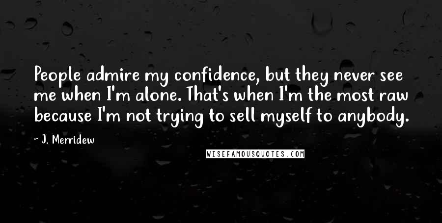 J. Merridew Quotes: People admire my confidence, but they never see me when I'm alone. That's when I'm the most raw because I'm not trying to sell myself to anybody.