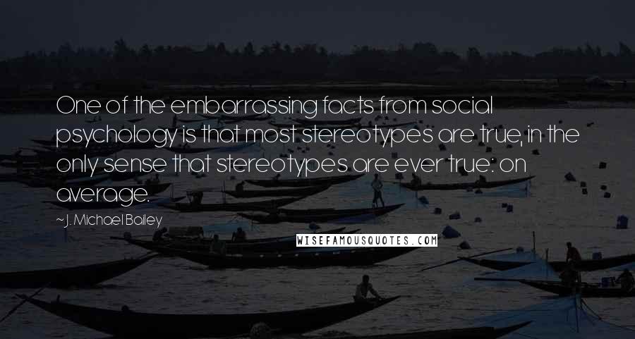 J. Michael Bailey Quotes: One of the embarrassing facts from social psychology is that most stereotypes are true, in the only sense that stereotypes are ever true: on average.