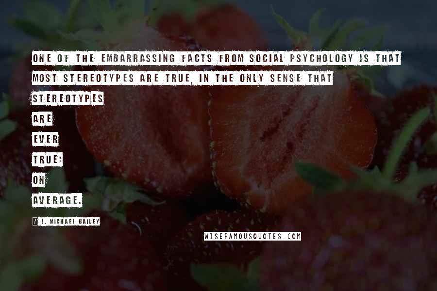 J. Michael Bailey Quotes: One of the embarrassing facts from social psychology is that most stereotypes are true, in the only sense that stereotypes are ever true: on average.