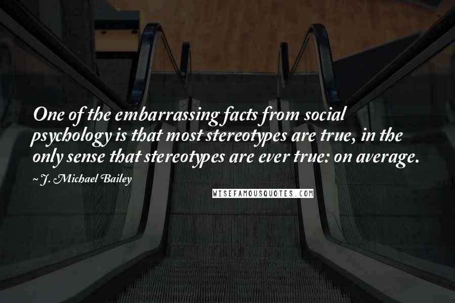 J. Michael Bailey Quotes: One of the embarrassing facts from social psychology is that most stereotypes are true, in the only sense that stereotypes are ever true: on average.