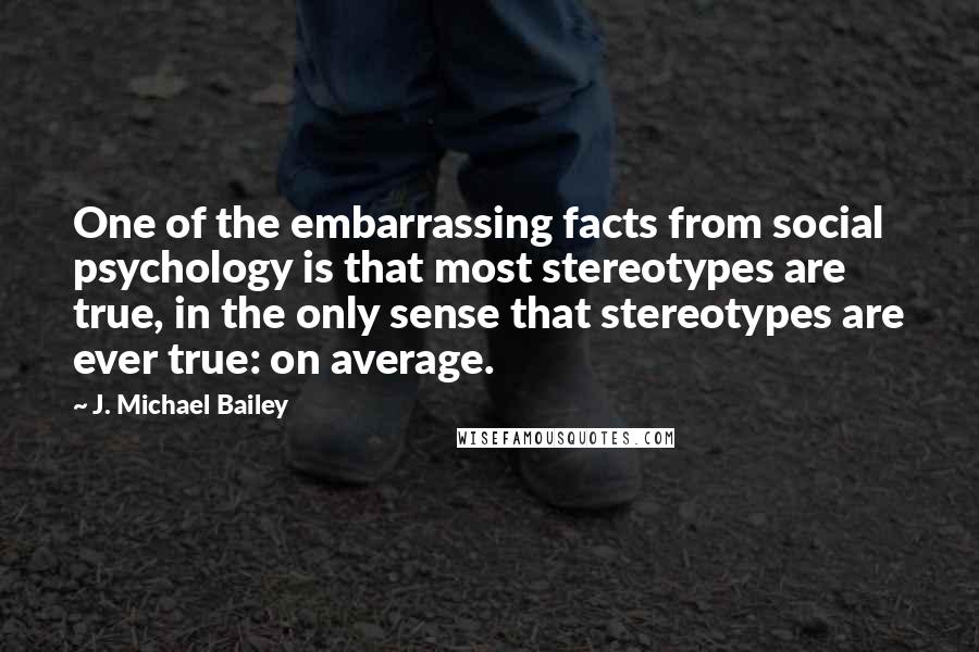 J. Michael Bailey Quotes: One of the embarrassing facts from social psychology is that most stereotypes are true, in the only sense that stereotypes are ever true: on average.