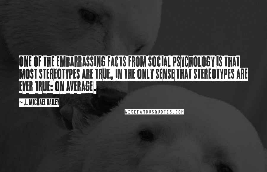 J. Michael Bailey Quotes: One of the embarrassing facts from social psychology is that most stereotypes are true, in the only sense that stereotypes are ever true: on average.