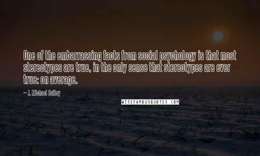 J. Michael Bailey Quotes: One of the embarrassing facts from social psychology is that most stereotypes are true, in the only sense that stereotypes are ever true: on average.