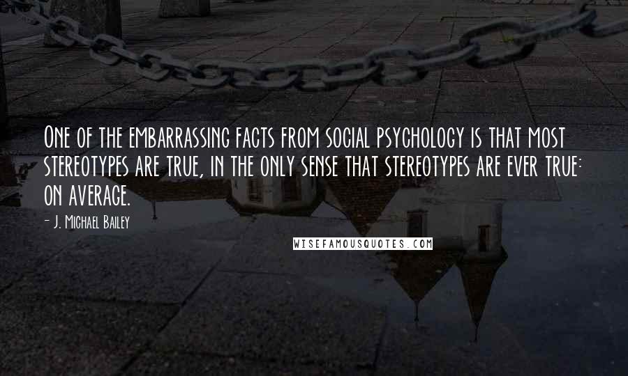 J. Michael Bailey Quotes: One of the embarrassing facts from social psychology is that most stereotypes are true, in the only sense that stereotypes are ever true: on average.