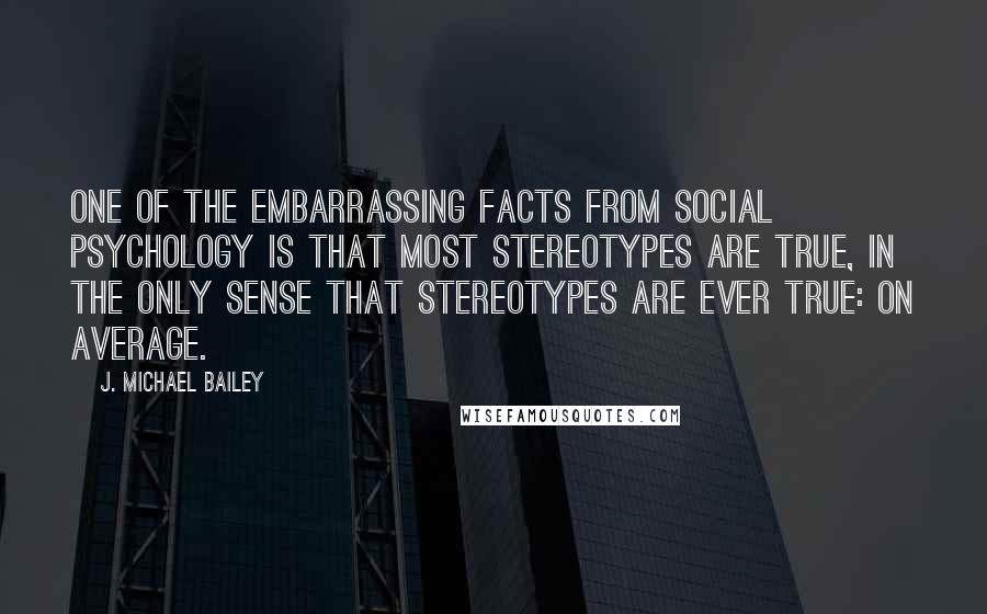 J. Michael Bailey Quotes: One of the embarrassing facts from social psychology is that most stereotypes are true, in the only sense that stereotypes are ever true: on average.