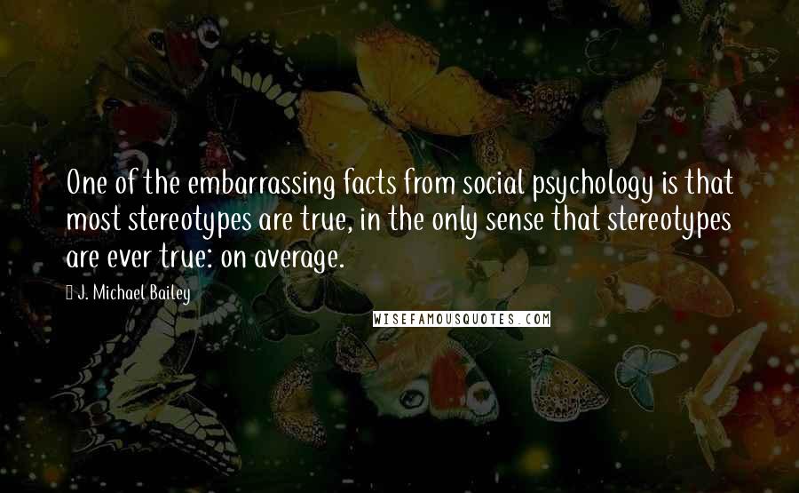 J. Michael Bailey Quotes: One of the embarrassing facts from social psychology is that most stereotypes are true, in the only sense that stereotypes are ever true: on average.