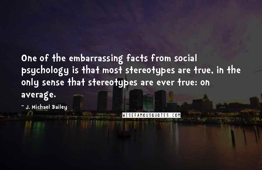 J. Michael Bailey Quotes: One of the embarrassing facts from social psychology is that most stereotypes are true, in the only sense that stereotypes are ever true: on average.