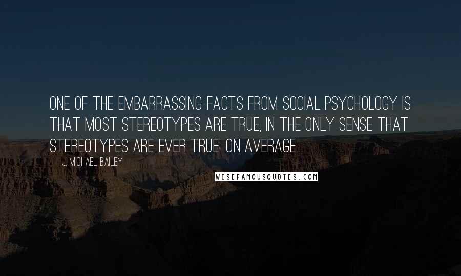 J. Michael Bailey Quotes: One of the embarrassing facts from social psychology is that most stereotypes are true, in the only sense that stereotypes are ever true: on average.