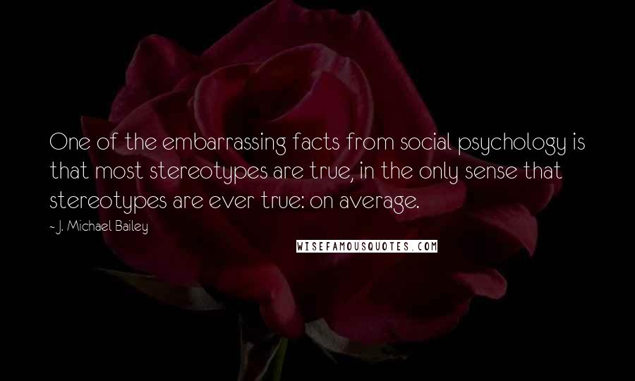 J. Michael Bailey Quotes: One of the embarrassing facts from social psychology is that most stereotypes are true, in the only sense that stereotypes are ever true: on average.