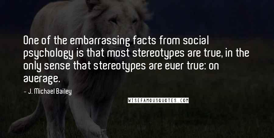 J. Michael Bailey Quotes: One of the embarrassing facts from social psychology is that most stereotypes are true, in the only sense that stereotypes are ever true: on average.