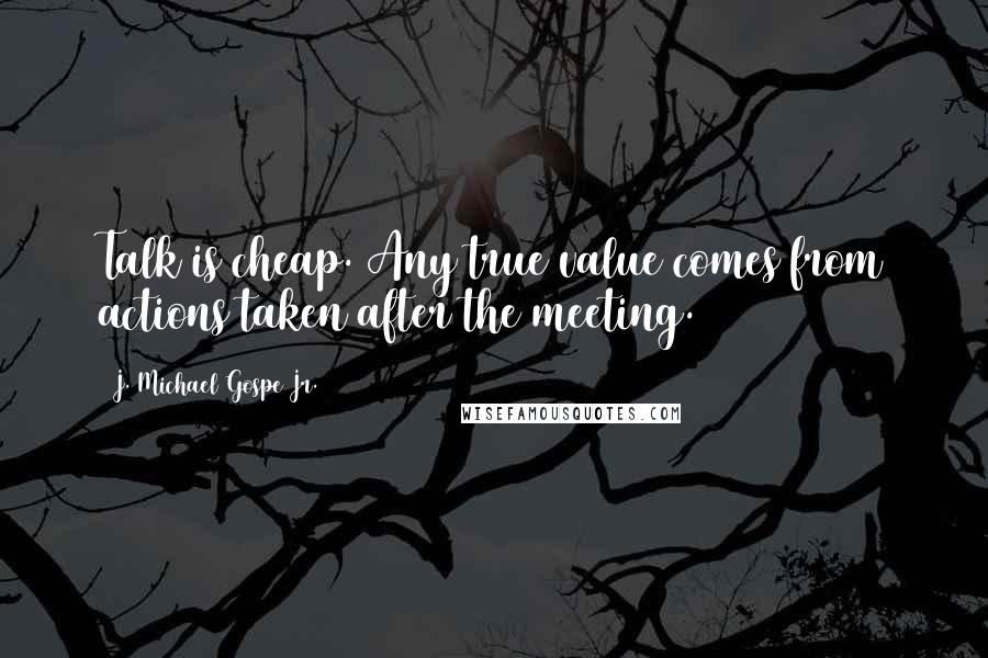 J. Michael Gospe Jr. Quotes: Talk is cheap. Any true value comes from actions taken after the meeting.