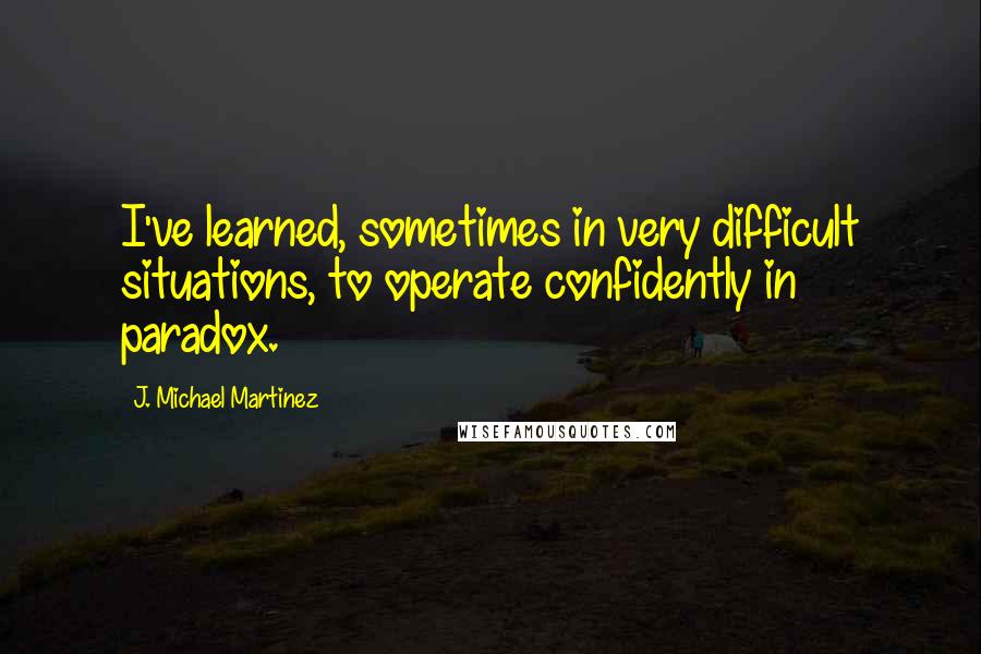 J. Michael Martinez Quotes: I've learned, sometimes in very difficult situations, to operate confidently in paradox.