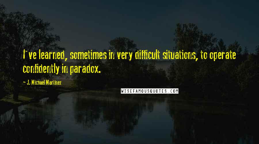 J. Michael Martinez Quotes: I've learned, sometimes in very difficult situations, to operate confidently in paradox.