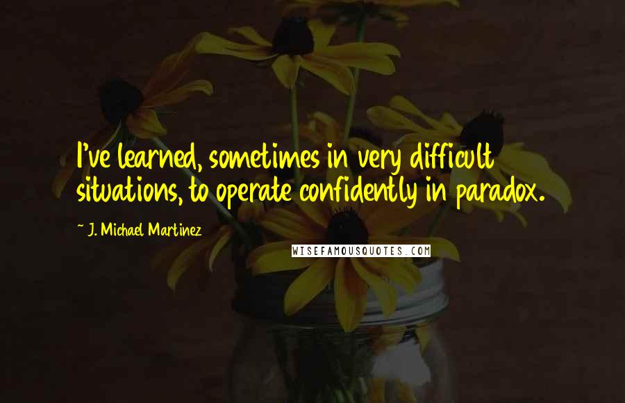 J. Michael Martinez Quotes: I've learned, sometimes in very difficult situations, to operate confidently in paradox.