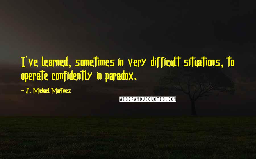 J. Michael Martinez Quotes: I've learned, sometimes in very difficult situations, to operate confidently in paradox.