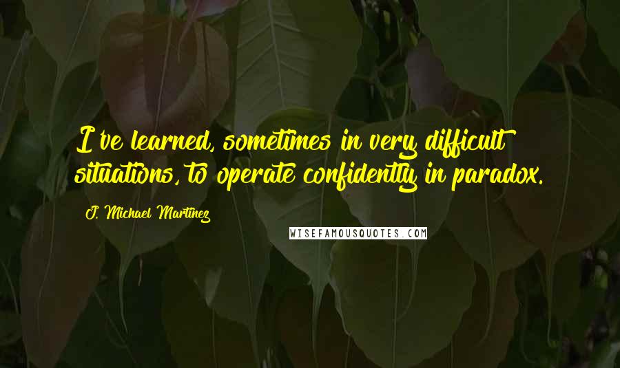 J. Michael Martinez Quotes: I've learned, sometimes in very difficult situations, to operate confidently in paradox.