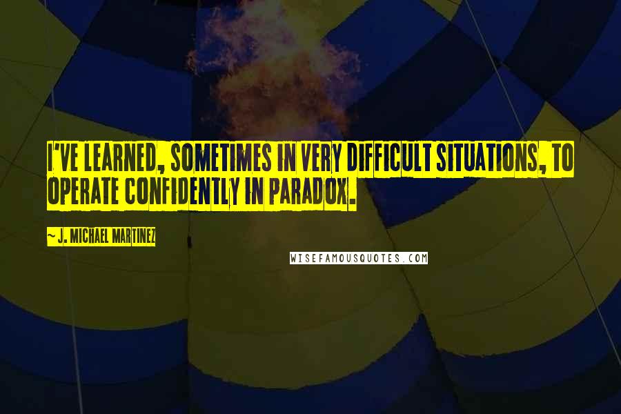 J. Michael Martinez Quotes: I've learned, sometimes in very difficult situations, to operate confidently in paradox.
