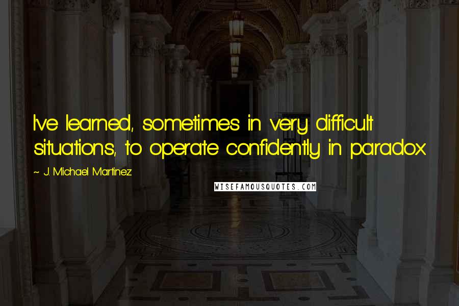 J. Michael Martinez Quotes: I've learned, sometimes in very difficult situations, to operate confidently in paradox.