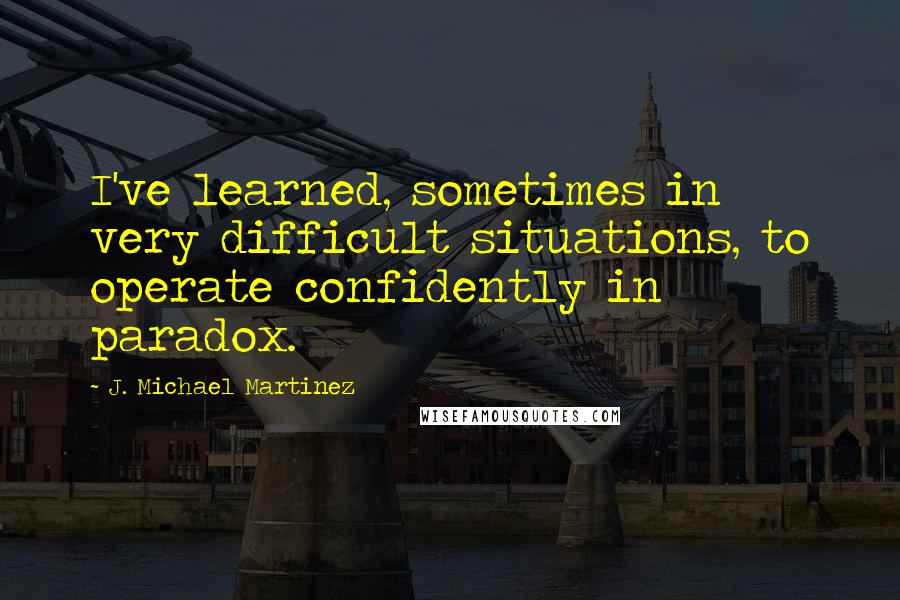 J. Michael Martinez Quotes: I've learned, sometimes in very difficult situations, to operate confidently in paradox.