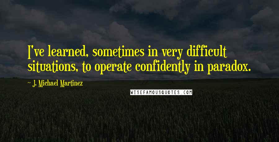 J. Michael Martinez Quotes: I've learned, sometimes in very difficult situations, to operate confidently in paradox.