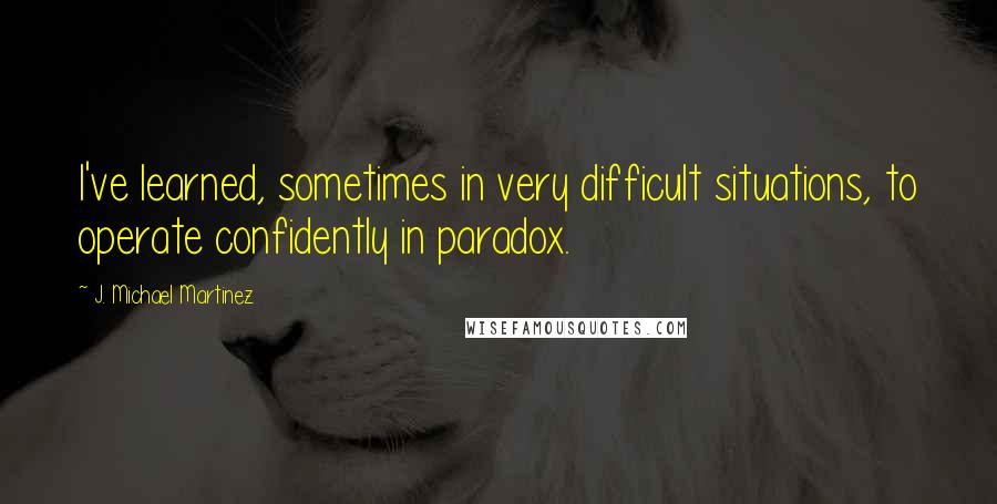 J. Michael Martinez Quotes: I've learned, sometimes in very difficult situations, to operate confidently in paradox.