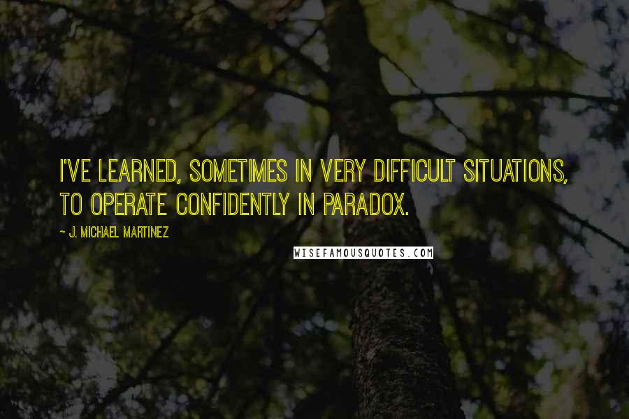 J. Michael Martinez Quotes: I've learned, sometimes in very difficult situations, to operate confidently in paradox.