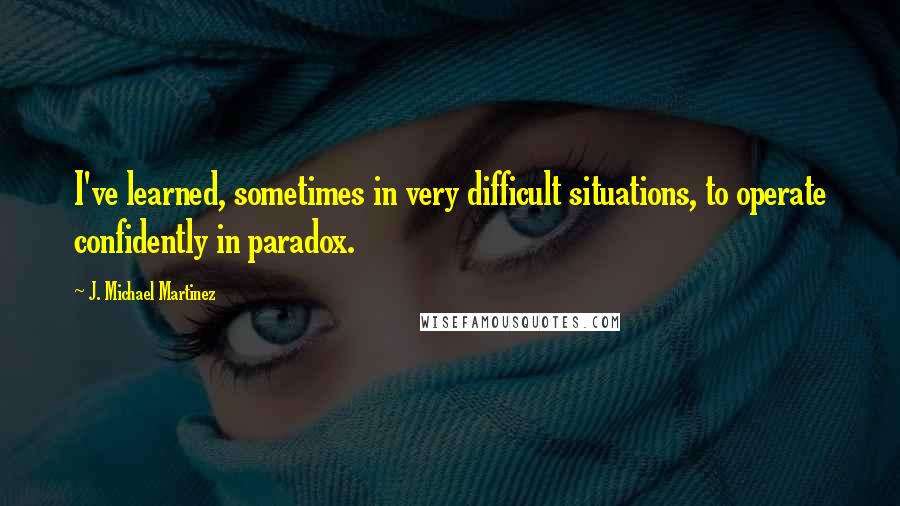 J. Michael Martinez Quotes: I've learned, sometimes in very difficult situations, to operate confidently in paradox.