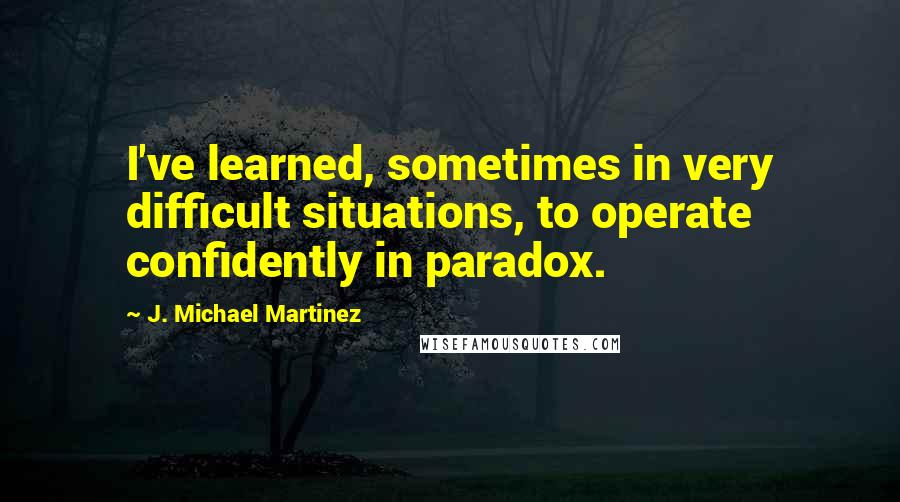 J. Michael Martinez Quotes: I've learned, sometimes in very difficult situations, to operate confidently in paradox.