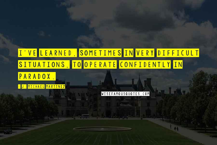 J. Michael Martinez Quotes: I've learned, sometimes in very difficult situations, to operate confidently in paradox.