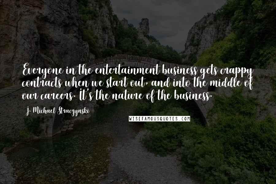 J. Michael Straczynski Quotes: Everyone in the entertainment business gets crappy contracts when we start out, and into the middle of our careers. It's the nature of the business.