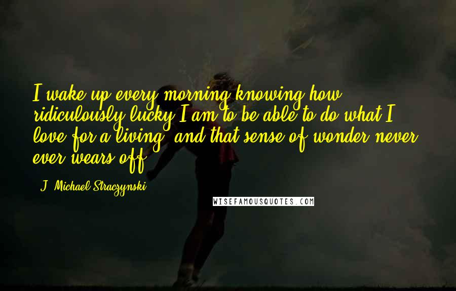 J. Michael Straczynski Quotes: I wake up every morning knowing how ridiculously lucky I am to be able to do what I love for a living, and that sense of wonder never, ever wears off.